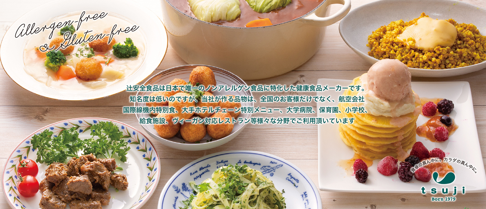 辻安全食品は日本で唯一のノンアレルゲン食品に特化した健康食品メーカーです。当社が作る品物は、全国のお客様だけでなく、航空会社国際線機内特別食、大手ホテルチェーン特別メニュー、大学病院、保育園、小学校、給食施設、ヴィーガン対応レストラン等様々な分野でご利用頂いています